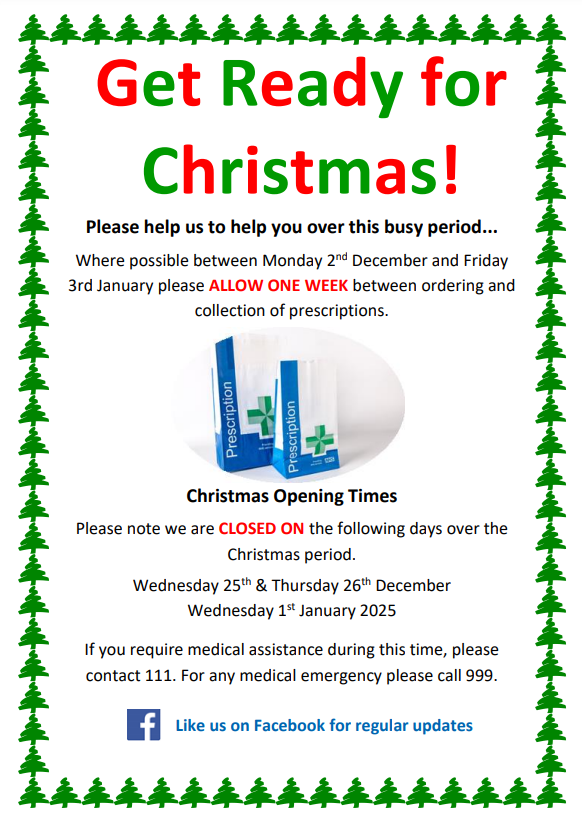 Get Ready for Christmas! Please help us to help you over this busy period... Where possible between Monday 2 nd December and Friday 3rd January please ALLOW ONE WEEK between ordering and collection of prescriptions. Christmas Opening Times Please note we are CLOSED ON the following days over the Christmas period. Wednesday 25th & Thursday 26th December Wednesday 1st January 2025 If you require medical assistance during this time, please contact 111. For any medical emergency please call 999.  Like us on Facebook for regular updates.